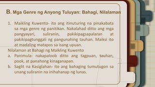 B. Mga Genre ng Anyong Tuluyan: Bahagi, Nilalaman
1. Maikling Kuwento- ito ang itinuturing na pinakabata
sa mga genre ng panitikan. Nakalahad ditto ang mga
pangyayari, suliranin, pakikipagsapalaran at
pakikipagtunggali ng pangunahing tauhan. Maiksi ito
at madaling matapos sa isang upuan.
Nilalaman at Bahagi ng Maikling Kuwento
a. Panimula- nakapaloob ditto ang tagpuan, tauhan,
pook, at panahong kinaganapan.
b. Saglit na Kasiglahan- ito ang bahaging tumutugon sa
unang suliranin na inihahanap ng lunas.
 