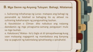 B. Mga Genre ng Anyong Tuluyan: Bahagi, Nilalaman
c. Suliraning inihahanap ng Lunas- matapos ang bahagi ng
pananabik ay ilalahad sa bahaging ito ay aktwal na
suliraning kakaharapin ng pangunahing tauhan.
d. Kasukdulan o Climax- dito nabubuo ang naipong
damdamin ng mga pinagsama-samang pangyayari mula
sa mga tauhan.
e. Kakalasan/ Wakas- ito’y bigla at di ipinapaliwanag kung
saan malayang nagagamit ng mambabasa ang kanyang
isip sa pagturol ng kakintalang ipinahiwatig o ipinahatid.
 