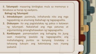 8. Talumpati- maaaring binibigkas mula sa memorya o
binabasa sa harap ng awdyens.
Bahagi ng Talumpati
1. Introduksyon- panimula, inihahanda nito ang mga
tagapakinig sa anumang ibabahagi ng tagapagsalita.
2. Diskusyon- ito ang pagtatalakay ng paksa o katawan
ng talumpati. Nakalahad ang mga patunay at
argumentong pinanghahawakan ng tagapagsalita.
3. Konklusyon- pamamaalam ang bahaging ito kung
saan maaaring ipaalala ng tagapagsalita ang
mahahalagang puntos sa kanyang tinalakay o
tahasang tukuyin ang kakintalang nais niyang
ipabatid.
 