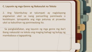 C. Layunin ng mga Genre ng Nakasulat na Teksto
2. Ang Talambuhay at talumpati ay naglalayong
angatwiran ukol sa isang pansariling paniniwala o
konbiksyon. Ipinapakita ang mga patunay at pruweba
ukol sa kabutihan ng paniniwalang ito.
Sa pangkalahatan, ang layunin ng mga genre mg iba’t
ibang nakasulat na teksto ang maging bahagi ng buhay ng
mambabasa o tagapakinig.
 
