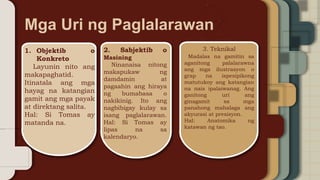 1. Objektib o
Konkreto
Layunin nito ang
makapaghatid.
Itinatala ang mga
hayag na katangian
gamit ang mga payak
at direktang salita.
Hal: Si Tomas ay
matanda na.
2. Sabjektib o
Masining
Ninanaisa nitong
makapukaw ng
damdamin at
pagaahin ang hiraya
ng bumabasa o
nakikinig. Ito ang
nagbibigay kulay sa
isang paglalarawan.
Hal: Si Tomas ay
lipas na sa
kalendaryo.
3. Teknikal
Madalas na gamitin sa
aganitong palalarawna
ang mga ilustrasyon o
grap na ispesipikong
matutukoy ang katangian
na nais ipalaiwanag. Ang
ganitong uri ang
ginagamit sa mga
panahong mahalaga ang
akyurasi at presisyon.
Hal: Anatomika ng
katawan ng tao.
Mga Uri ng Paglalarawan
 