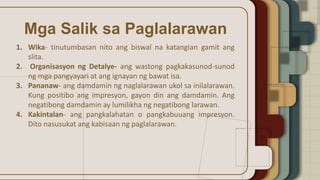Mga Salik sa Paglalarawan
1. Wika- tinutumbasan nito ang biswal na katangian gamit ang
slita.
2. Organisasyon ng Detalye- ang wastong pagkakasunod-sunod
ng mga pangyayari at ang ignayan ng bawat isa.
3. Pananaw- ang damdamin ng naglalarawan ukol sa inilalarawan.
Kung positibo ang impresyon, gayon din ang damdamin. Ang
negatibong damdamin ay lumilikha ng negatibong larawan.
4. Kakintalan- ang pangkalahatan o pangkabuuang impresyon.
Dito nasusukat ang kabisaan ng paglalarawan.
 