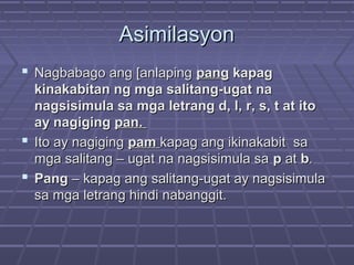 AsimilasyonAsimilasyon
 Nagbabago ang [anlapingNagbabago ang [anlaping pangpang kapagkapag
kinakabitan ng mga salitang-ugat nakinakabitan ng mga salitang-ugat na
nagsisimula sa mga letrang d, l, r, s, t at itonagsisimula sa mga letrang d, l, r, s, t at ito
ay nagigingay nagiging pan.pan.
 Ito ay nagigingIto ay nagiging pampam kapag ang ikinakabit sakapag ang ikinakabit sa
mga salitang – ugat na nagsisimula samga salitang – ugat na nagsisimula sa pp atat bb..
 PangPang – kapag ang salitang-ugat ay nagsisimula– kapag ang salitang-ugat ay nagsisimula
sa mga letrang hindi nabanggit.sa mga letrang hindi nabanggit.
 