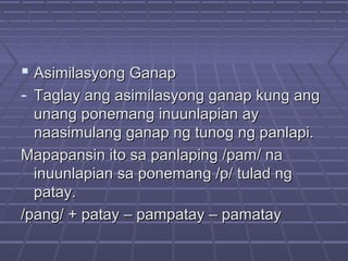  Asimilasyong GanapAsimilasyong Ganap
- Taglay ang asimilasyong ganap kung angTaglay ang asimilasyong ganap kung ang
unang ponemang inuunlapian ayunang ponemang inuunlapian ay
naasimulang ganap ng tunog ng panlapi.naasimulang ganap ng tunog ng panlapi.
Mapapansin ito sa panlaping /pam/ naMapapansin ito sa panlaping /pam/ na
inuunlapian sa ponemang /p/ tulad nginuunlapian sa ponemang /p/ tulad ng
patay.patay.
/pang/ + patay – pampatay – pamatay/pang/ + patay – pampatay – pamatay
 