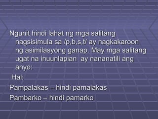 Ngunit hindi lahat ng mga salitangNgunit hindi lahat ng mga salitang
nagsisimula sa /p,b,s,t/ ay nagkakaroonnagsisimula sa /p,b,s,t/ ay nagkakaroon
ng asimilasyong ganap. May mga salitangng asimilasyong ganap. May mga salitang
ugat na inuunlapian ay nananatili angugat na inuunlapian ay nananatili ang
anyo:anyo:
Hal:Hal:
Pampalakas – hindi pamalakasPampalakas – hindi pamalakas
Pambarko – hindi pamarkoPambarko – hindi pamarko
 