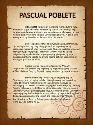 PASCUAL POBLETE
Si Pascual H. Poblete ay kinilalang mandudulang may
maapoy na pagmamahal sa kalayaan ng bayan. Ginamit niya ang
kanyang panulat upang gisingin ang damdaming makabayan ng mga
Pilipino. Siya ay isinilang sa Naic, Cavite noong Mayo 17, 1858. Siya
ay nagtapos ng Bachiller en Artes sa Liceo de Manila.
Dahil sa pagtatanghal ng kanyang dulang Amor Patria,
siya at ang mayari ng tanghalang ginamit sa pagtatanghal ay
nabilanggo, bagamat sila ay nakalaya rin. Siya ang nagtatag at naging
patnugot ng pahayagang El Resumen. Ginamit niya ito upang
tuligsain ang mga katiwalian at pang-aaping ginagawa ng mga
makapangyarihang kastila na siyang naging dahilan upang siya ay
mausig at ipatapon sa Africa.
Isa siya sa mga nagsalin sa Tagalog ng Noli Me
Tangere ni Rizal. Siya rin ang nagtatag ng mga pahayagang El Grito
del Pueblo (Ang Tinig ng Bayan), noong panahon ng mga Americano.
Si Poblete rin ang sumulat ng dulang Pag-ibig sa
Tinubuang Lupa na naging dahilan din ng kanyang pagkakakulong.
Taong 1879 nang maging katulong siyang mamamahayag sa
pahayagang La Oceana Espanola. Naging kolumnista siya ng Diariong
Tagalog ni Marcelo H. del Pilar na pinamatnugutan din niya nang si
Del Pilar ay umalis patungong Espanya. Kasama din siya ni Del Pilar
sa pahayagang Revista Popular na naglathala ng mga artikulong ibaiba ang paksa na naglayong imulat ang isipan ng mga Pilipino.
Ang itinuring na Ama ng Pahayagan ay bawian ng buhay sa
taong 1921 sa gulang na 63.

 