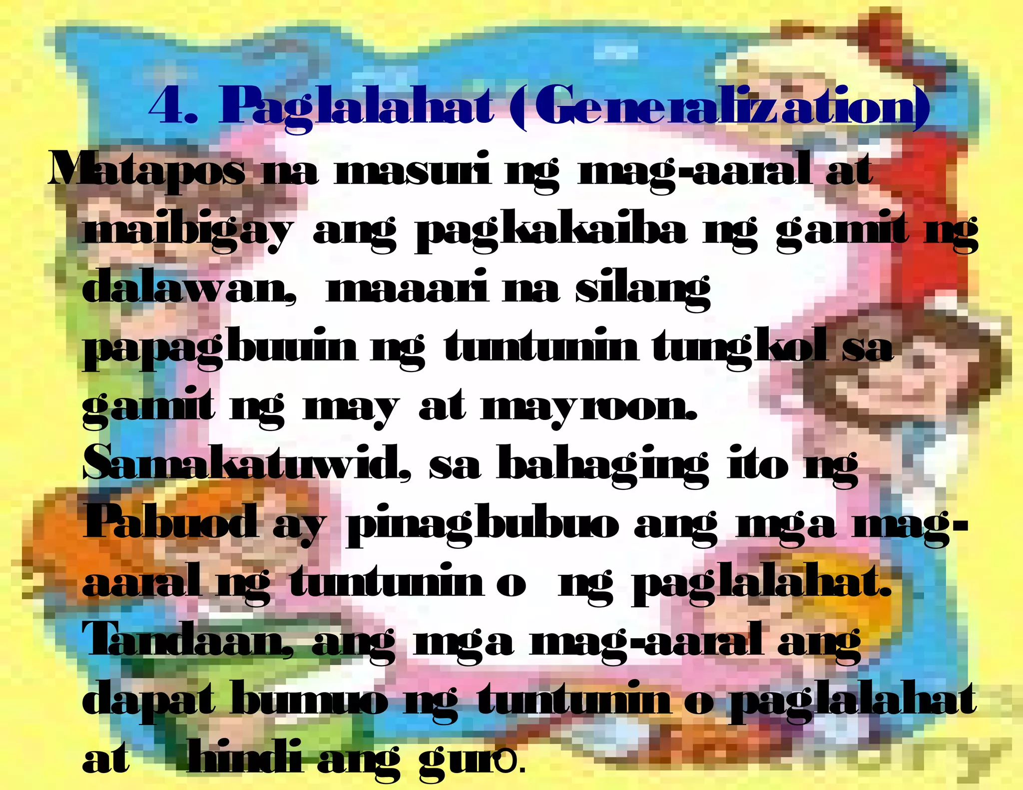 4. Paglalahat (Generalization)
Matapos na masuri ng mag-aaral at
maibigay ang pagkakaiba ng gamit ng
dalawan, maaari na silang
papagbuuin ng tuntunin tungkol sa
gamit ng may at mayroon.
Samakatuwid, sa bahaging ito ng
Pabuod ay pinagbubuo ang mga mag-
aaral ng tuntunin o ng paglalahat.
Tandaan, ang mga mag-aaral ang
dapat bumuo ng tuntunin o paglalahat
at hindi ang guro.
 