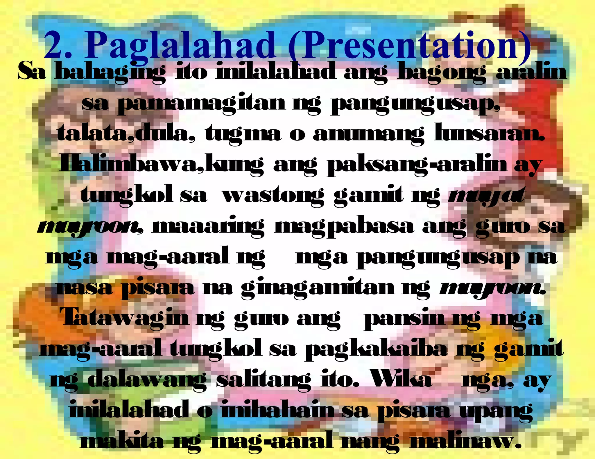 2. Paglalahad (Presentation)
Sa bahaging ito inilalahad ang bagong aralin
sa pamamagitan ng pangungusap,
talata,dula, tugma o anumang lunsaran.
Halimbawa,kung ang paksang-aralin ay
tungkol sa wastong gamit ng mayat
mayroon, maaaring magpabasa ang guro sa
mga mag-aaral ng mga pangungusap na
nasa pisara na ginagamitan ng mayroon.
Tatawagin ng guro ang pansin ng mga
mag-aaral tungkol sa pagkakaiba ng gamit
ng dalawang salitang ito. Wika nga, ay
inilalahad o inihahain sa pisara upang
makita ng mag-aaral nang malinaw.
 