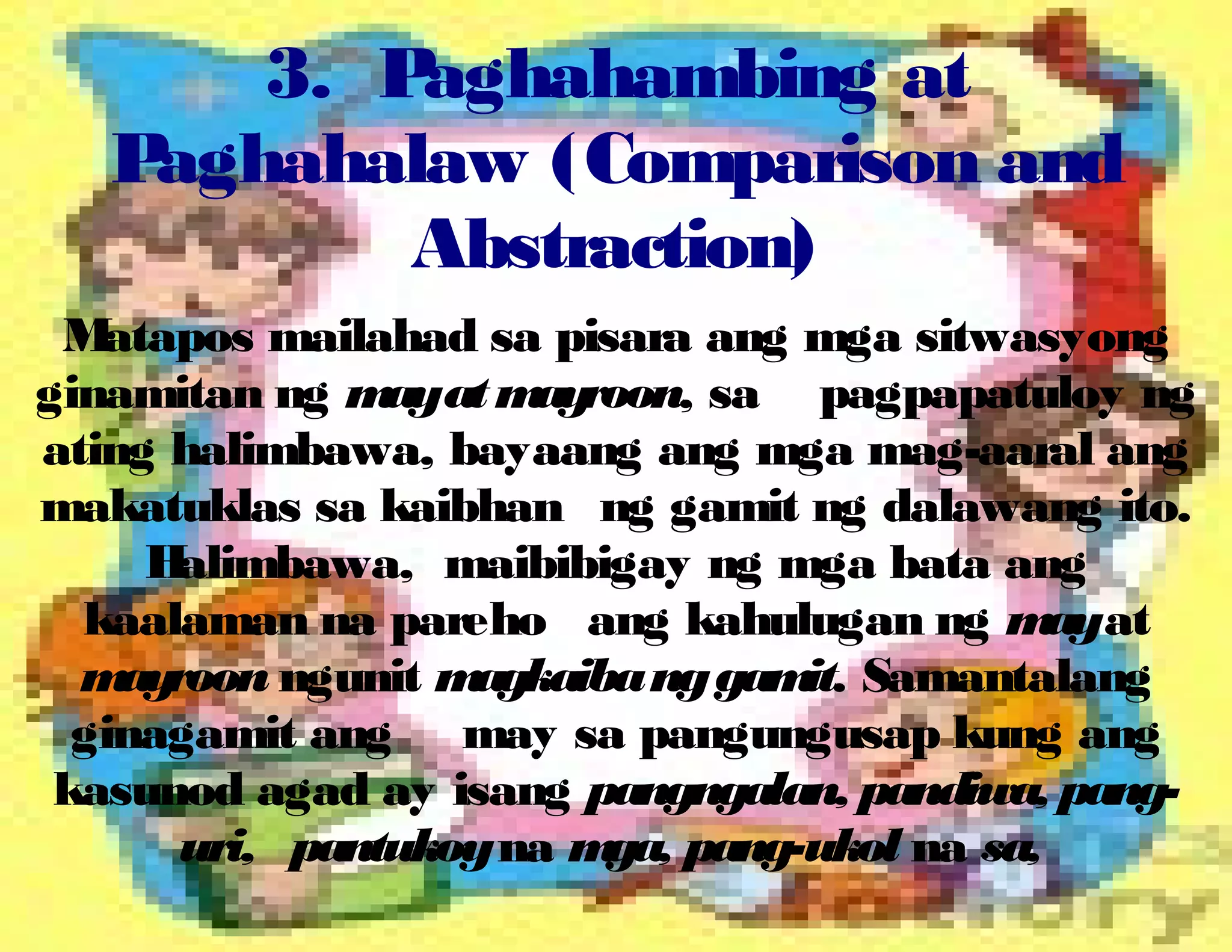 3. Paghahambing at
Paghahalaw (Comparison and
Abstraction)
Matapos mailahad sa pisara ang mga sitwasyong
ginamitan ng mayatmayroon, sa pagpapatuloy ng
ating halimbawa, bayaang ang mga mag-aaral ang
makatuklas sa kaibhan ng gamit ng dalawang ito.
Halimbawa, maibibigay ng mga bata ang
kaalaman na pareho ang kahulugan ng mayat
mayroon ngunit magkaibanggamit. Samantalang
ginagamit ang may sa pangungusap kung ang
kasunod agad ay isang pangngalan, pandiwa, pang-
uri, pantukoyna mga, pang-ukol na sa,
 