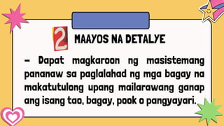 - Dapat magkaroon ng masistemang
pananaw sa paglalahad ng mga bagay na
makatutulong upang mailarawang ganap
ang isang tao, bagay, pook o pangyayari.
MAAYOS NA DETALYE
 