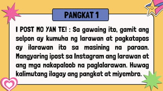 I POST MO YAN TE! : Sa gawaing ito, gamit ang
selpon ay kumuha ng larawan at pagkatapos
ay ilarawan ito sa masining na paraan.
Mangyaring ipost sa Instagram ang larawan at
ang mga nakapaloob na paglalarawan. Huwag
kalimutang ilagay ang pangkat at miyembro.
PANGKAT 1
 
