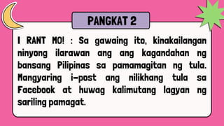 I RANT MO! : Sa gawaing ito, kinakailangan
ninyong ilarawan ang ang kagandahan ng
bansang Pilipinas sa pamamagitan ng tula.
Mangyaring i-post ang nilikhang tula sa
Facebook at huwag kalimutang lagyan ng
sariling pamagat.
PANGKAT 2
 