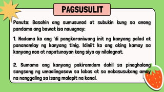 PAGSUSULIT
Panuto: Basahin ang sumusunod at subukin kung sa anong
pandama ang bawat isa nauugnay:
1. Nadama ko ang 'di pangkaraniwang init ng kanyang palad at
pananamlay ng kanyang tinig. Idiniit ko ang aking kamay sa
kanyang noo at napatunayan kong siya ay nilalagnat.
2. Sumama ang kanyang pakiramdam dahil sa pinaghalong
sangsang ng umaalingasaw sa labas at sa nakasusukang amoy
na nanggaling sa isang malapit na kanal.
 