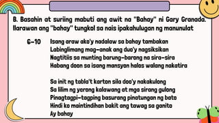 Isang araw ako'y nadalaw sa bahay tambakan
Labinglimang mag-anak ang duo'y nagsiksikan
Nagtitiis sa munting barung-barong na sira-sira
Habang doon sa isang mansyon halos walang nakatira
Sa init ng tabla't karton sila doo'y nakakulong
Sa lilim ng yerong kalawang at mga sirang gulong
Pinagtagpi-tagping basurang pinatungan ng bato
Hindi ko maintindihan bakit ang tawag sa ganito
Ay bahay
B. Basahin at suriing mabuti ang awit na "Bahay" ni Gary Granada.
llarawan ang "bahay" tungkol sa nais ipakahulugan ng manunulat
6-10
 