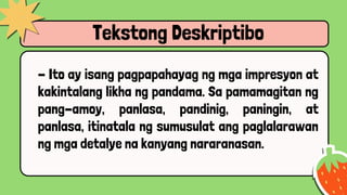 Tekstong Deskriptibo
- Ito ay isang pagpapahayag ng mga impresyon at
kakintalang likha ng pandama. Sa pamamagitan ng
pang-amoy, panlasa, pandinig, paningin, at
panlasa, itinatala ng sumusulat ang paglalarawan
ng mga detalye na kanyang nararanasan.
 