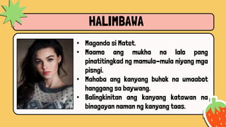 HALIMBAWA
• Maganda si Matet.
• Maamo ang mukha na lalo pang
pinatitingkad ng mamula-mula niyang mga
pisngi.
• Mahaba ang kanyang buhok na umaabot
hanggang sa baywang.
• Balingkinitan ang kanyang katawan na
binagayan naman ng kanyang taas.
 