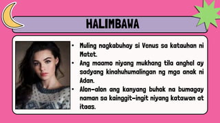 HALIMBAWA
• Muling nagkabuhay si Venus sa katauhan ni
Matet.
• Ang maamo niyang mukhang tila anghel ay
sadyang kinahuhumalingan ng mga anak ni
Adan.
• Alon-alon ang kanyang buhok na bumagay
naman sa kainggit-ingit niyang katawan at
itaas.
 