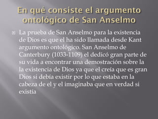  La prueba de San Anselmo para la existencia
de Dios es que el ha sido llamada desde Kant
argumento ontológico. San Anselmo de
Canterbury (1033-1109) el dedicó gran parte de
su vida a encontrar una demostración sobre la
la existencia de Dios ya que el creía que es gran
Dios si debía existir por lo que estaba en la
cabeza de el y el imaginaba que en verdad si
existía
 