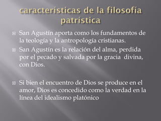  San Agustín aporta como los fundamentos de
la teología y la antropología cristianas.
 San Agustín es la relación del alma, perdida
por el pecado y salvada por la gracia divina,
con Dios.
 Si bien el encuentro de Dios se produce en el
amor, Dios es concedido como la verdad en la
línea del idealismo platónico
 