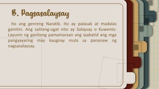 Ito ang genreng Naratib. Ito ay palasak at madalas
gamitin. Ang salitang-ugat nito ay Salaysay o Kuwento.
Layunin ng ganitong pamamaraan ang ipabatid ang mga
pangyayaring may kaugnay mula sa pananaw ng
nagsasalaysay.
 