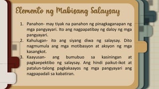 1. Panahon- may tiyak na panahon ng pinagkaganapan ng
mga pangyayari. Ito ang nagpapatibay ng daloy ng mga
pangyayari.
2. Kahulugan- ito ang siyang diwa ng salaysay. Dito
nagmumula ang mga motibasyon at aksyon ng mga
kasangkot.
3. Kaayusan- ang bumubuo sa kasiningan at
pagkaepektibo ng salaysay. Ang hindi paikut-ikot at
patalun-talong pagkakaayos ng mga pangyayari ang
nagpapadali sa kabatiran.
 