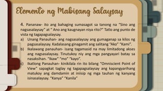 4. Pananaw- ito ang bahaging sumasagot sa tanong na “Sino ang
nagsasalaysay” at “ Ano ang kaugnayan niya rito?” Tatlo ang punto de
vista ng tagapagsalaysay.
a) Unang Panauhan- ang nagsasalaysay ang gumaganap sa kilos ng
pagsasalaysay. Kadalasang ginagamit ang salitang “Ako” “Kami”.
b) Ikalawang panauhan- isang tagamasid na may limitadong akses
ang nagsasalaysay. Tinutukoy niy ang mga pangyayari batay sa
nasaksihan. “Ikaw” “mo” “kayo”.
c) Ikatlong Panauhan- kinikilala rin ito bilang “Omniscient Point of
View” sapagkat taglay ng tagapagsalaysay ang kapangyarihang
matukoy ang damdamin at iniisip ng mga tauhan ng kanyang
isinasalaysay. “Kanya” “Kanila”
 