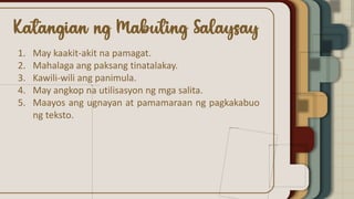 1. May kaakit-akit na pamagat.
2. Mahalaga ang paksang tinatalakay.
3. Kawili-wili ang panimula.
4. May angkop na utilisasyon ng mga salita.
5. Maayos ang ugnayan at pamamaraan ng pagkakabuo
ng teksto.
 