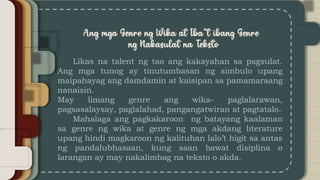 Likas na talent ng tao ang kakayahan sa pagsulat.
Ang mga tunog ay tinutumbasan ng simbulo upang
maipahayag ang damdamin at kaisipan sa pamamaraang
nanaisin.
May limang genre ang wika- paglalarawan,
pagsasalaysay, paglalahad, pangangatwiran at pagtatalo.
Mahalaga ang pagkakaroon ng batayang kaalaman
sa genre ng wika at genre ng mga akdang literature
upang hindi magkaroon ng kalituhan lalo’t higit sa antas
ng pandalubhasaan, kung saan bawat disiplina o
larangan ay may nakalimbag na teksto o akda.
 