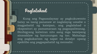 Kung ang Pagsasalaysay ay pagkukuwento
batay sa isang pananaw at naglalayog umaliw o
magpabatid ng kaisipan, ang paglalahad o
ekspositori ay pamamaraan ng pagpapaliwanag.
Binibigyang katwiran nito aang mga kaisipang
sinasaklaw ng karunungan ng tao. Mahalaga
ang pagkakaroon ng sapat na detalye upang
epektibo ang pagpapahatid ng mensahe.
 