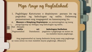 1. Pagbibigay Katuturan o depinisyon- paraan ito ng
pagtukoy ng kahulugan ng salita. Dalawang
pamamaraan ang magagamit sa kasanayang ito.
a. Maanyo o Simpleng Depinisyon- sa pamamagitan ng isang
pangungusap ay ibibigay ang kahulugan ng salita.
Hal: (Simple)
salita uri kahulugan/kaibahan
Pagmamahal Damdamin pagsinta o paghanga sa antas na
na malalim kaysa paghanga.
Ang pagmamahal ay isang dadamin kung saan ang paghanga
ay nasa antas na mas malalim kaysa paghanga. (Maanyo)
 