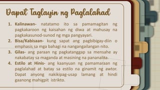 1. Kalinawan- natatamo ito sa pamamagitan ng
pagkakaroon ng kaisahan ng diwa at mahusay na
pagkakasunod-sunod ng mga pangyayari.
2. Bisa/Kabisaan- kung sapat ang pagbibigay-diin o
emphasis sa mga bahagi na nangangailangan nito.
3. Gilas- ang paraan ng pagkatanggap sa mensahe ay
nakabatay sa maganda at masining na pananalita.
4. Estilo at Hinis- ang kaanyuan ng pamamaraan ng
paglalahad at batay sa estilo na ginamit ng awtor.
Dapat anyong nakikipag-usap lamang at hindi
gaanong mahigpit istrikto.
 