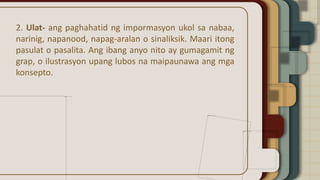 2. Ulat- ang paghahatid ng impormasyon ukol sa nabaa,
narinig, napanood, napag-aralan o sinaliksik. Maari itong
pasulat o pasalita. Ang ibang anyo nito ay gumagamit ng
grap, o ilustrasyon upang lubos na maipaunawa ang mga
konsepto.
 