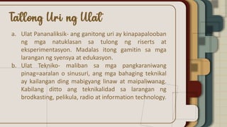a. Ulat Pananaliksik- ang ganitong uri ay kinapapalooban
ng mga natuklasan sa tulong ng riserts at
eksperimentasyon. Madalas itong gamitin sa mga
larangan ng syensya at edukasyon.
b. Ulat Tekniko- maliban sa mga pangkaraniwang
pinag=aaralan o sinusuri, ang mga bahaging teknikal
ay kailangan ding mabigyang linaw at maipaliwanag.
Kabilang ditto ang teknikalidad sa larangan ng
brodkasting, pelikula, radio at information technology.
 