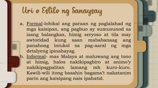 a. Formal-lohikal ang paraan ng paglalahad ng
mga kaisipan, ang pagbuo ay sumusunod sa
isang balangkas, himig seryoso at tila may
awtoridad kung saan mababanaag ang
panahong iniukol sa pag-aaral ng mga
detalyeng ipinahayag.
b. Informal- mas Malaya at maluwang ang tono
at himig, halos nakikipagbiro at animo’y
nakikipagpalitan lamang mh kuro-kuro.
Kawili-wili itong basahin bagama’t nakatanim
parin ang kaisipang nais ipahatid.
 