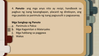 4. Panuto- ang mga anyo nito ay resipi, handbook sa
pagbuo ng isang kasangkapan, placard ng direksyon, ang
mga paalala sa panimula ng isang pagsusulit o pagsasanay.
Mga Sangkap ng Panuto
a. Panimula o Paksa
b. Mga Kagamitan o Materyales
c. Mga hakbang sa paggawa
d. Wakas
 