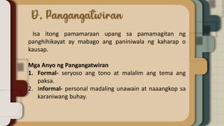 Isa itong pamamaraan upang sa pamamagitan ng
panghihikayat ay mabago ang paniniwala ng kaharap o
kausap.
Mga Anyo ng Pangangatwiran
1. Formal- seryoso ang tono at malalim ang tema ang
paksa.
2. Informal- personal madaling unawain at naaangkop sa
karaniwang buhay.
 