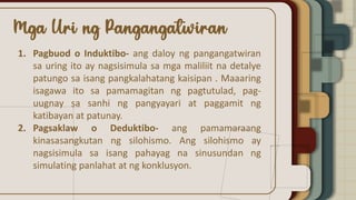 1. Pagbuod o Induktibo- ang daloy ng pangangatwiran
sa uring ito ay nagsisimula sa mga maliliit na detalye
patungo sa isang pangkalahatang kaisipan . Maaaring
isagawa ito sa pamamagitan ng pagtutulad, pag-
uugnay sa sanhi ng pangyayari at paggamit ng
katibayan at patunay.
2. Pagsaklaw o Deduktibo- ang pamamaraang
kinasasangkutan ng silohismo. Ang silohismo ay
nagsisimula sa isang pahayag na sinusundan ng
simulating panlahat at ng konklusyon.
 