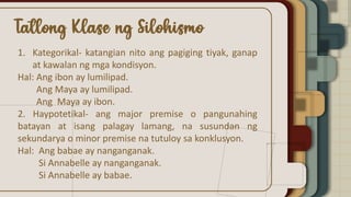 1. Kategorikal- katangian nito ang pagiging tiyak, ganap
at kawalan ng mga kondisyon.
Hal: Ang ibon ay lumilipad.
Ang Maya ay lumilipad.
Ang Maya ay ibon.
2. Haypotetikal- ang major premise o pangunahing
batayan at isang palagay lamang, na susundan ng
sekundarya o minor premise na tutuloy sa konklusyon.
Hal: Ang babae ay nanganganak.
Si Annabelle ay nanganganak.
Si Annabelle ay babae.
 
