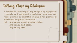 3. Disjanktib- sa anyong ito ang panag-uri ay mga phrase
o parirala na di nagsasanib o naglalapat, kung saan ang
major premise ay disjanktib, at ang minor premise at
konklusyon ay agad na sumusunod.
Hal: Ang bata ay maaaring babae o lalaki.
Ang bata ay hindi babae.
Ang bata ay lalaki.
 