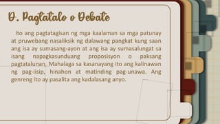 Ito ang pagtatagisan ng mga kaalaman sa mga patunay
at pruwebang nasaliksik ng dalawang pangkat kung saan
ang isa ay sumasang-ayon at ang isa ay sumasalungat sa
isang napagkasunduang proposisyon o paksang
pagtatalunan. Mahalaga sa kasanayang ito ang kalinawan
ng pag-iisip, hinahon at matinding pag-unawa. Ang
genreng ito ay pasalita ang kadalasang anyo.
 