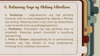 b. Pasalaysay – nagkukuwento ang mga ganitong
kaanyuan ukol sa isang pangyayaring naganap o likhang-
isip lamang. Maaaring epiko o epic (tula ng kabayanihan)
o awit at korido (tula ng pakikipagsapalaran).
c. Pandulaan- itinatanghal ang mga ganitong anyo sa
entablado. Maaaring paawit (musicale) o pasalitang
walang himig.
2. Prosa o Tuluyan- pagpapahayag ito sa pamamaraang
nakaayos ang mga detalye sa isang pangungusap.
Amluwag ito at madaling maunawaan.
 