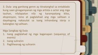 3. Dula- ang ganitong genre ay itinatanghal sa entablado
kung saan ginagampanan ng mga artista o actor ang mga
tauhan, nilalapatan nila ng karampatang kilos,
ekspresyon, tono at paglalahad ang mga salitaan o
dayalogong nakasulat sa isang inihandang iskrip o
balangkas ng salitaan.
Mga Sangkap ng Dula
1. Isang paglalahad ng mga kaganapan (sequence of
events)
2. Isang suliranin
3. Pagliliwanag ng suliranin
 