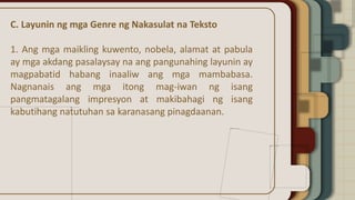 C. Layunin ng mga Genre ng Nakasulat na Teksto
1. Ang mga maikling kuwento, nobela, alamat at pabula
ay mga akdang pasalaysay na ang pangunahing layunin ay
magpabatid habang inaaliw ang mga mambabasa.
Nagnanais ang mga itong mag-iwan ng isang
pangmatagalang impresyon at makibahagi ng isang
kabutihang natutuhan sa karanasang pinagdaanan.
 