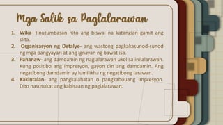 1. Wika- tinutumbasan nito ang biswal na katangian gamit ang
slita.
2. Organisasyon ng Detalye- ang wastong pagkakasunod-sunod
ng mga pangyayari at ang ignayan ng bawat isa.
3. Pananaw- ang damdamin ng naglalarawan ukol sa inilalarawan.
Kung positibo ang impresyon, gayon din ang damdamin. Ang
negatibong damdamin ay lumilikha ng negatibong larawan.
4. Kakintalan- ang pangkalahatan o pangkabuuang impresyon.
Dito nasusukat ang kabisaan ng paglalarawan.
 