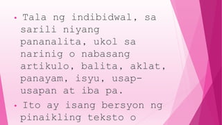 • Tala ng indibidwal, sa
sarili niyang
pananalita, ukol sa
narinig o nabasang
artikulo, balita, aklat,
panayam, isyu, usap-
usapan at iba pa.
• Ito ay isang bersyon ng
pinaikling teksto o
 