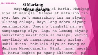 HALIMBAWA
Magandang dalaga si Maria. Masipag
siya at masigla. Masaya at matalino rin
sya. Ano pa’t masasabing isa na siyang
ulirang dalaga, kaya lang sobra siyang
pamangarapin. Umaga o tanghali man ay
nangangarap siya. Lagi na lamang siyang
nakikitang nakatingin sa malayo, waring
nag-iisip at nangangarap nang gising.
Dahil ditto, nakilala siya sa tawag na
Mariang Mapangarapin. Hindi naman nagalit
si Maria bagkos pa ngang ikinatuwa pa
Si Mariang
Mapangarapin
 
