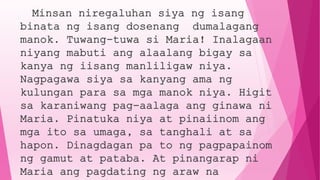 Minsan niregaluhan siya ng isang
binata ng isang dosenang dumalagang
manok. Tuwang-tuwa si Maria! Inalagaan
niyang mabuti ang alaalang bigay sa
kanya ng iisang manliligaw niya.
Nagpagawa siya sa kanyang ama ng
kulungan para sa mga manok niya. Higit
sa karaniwang pag-aalaga ang ginawa ni
Maria. Pinatuka niya at pinaiinom ang
mga ito sa umaga, sa tanghali at sa
hapon. Dinagdagan pa to ng pagpapainom
ng gamut at pataba. At pinangarap ni
Maria ang pagdating ng araw na
 