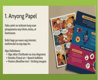 Ang tekstong Multimodal ay
maaaring papel – gaya ng mga
aklat, komiks, posters.
Ang tekstong Multimodal ay
maaaring digital – mula sa slide
presentations, e-books, blogs, e-
posters, web pages at social media,
tungo sa animation, pelikula at video
games.
 