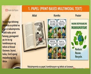 Ang tekstong Multimodal ay
maaaring papel – gaya ng mga
aklat, komiks, posters.
Ang tekstong Multimodal ay
maaaring digital – mula sa slide
presentations, e-books, blogs, e-
posters, web pages at social media,
tungo sa animation, pelikula at video
games.
 