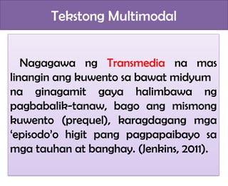 Tekstong Multimodal
Nagagawa ng Transmedia na mas
linangin ang kuwento sa bawat midyum
na ginagamit gaya halimbawa ng
pagbabalik-tanaw, bago ang mismong
kuwento (prequel), karagdagang mga
‘episodo’o higit pang pagpapaibayo sa
mga tauhan at banghay. (Jenkins, 2011).
 